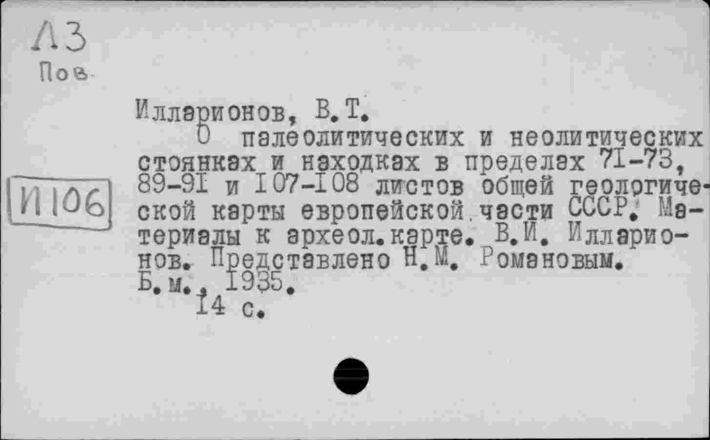 ﻿A3
Поа
И Ю6
Илларионов, В.Т.
и палеолитических и неолитических стоянках и находках в пределах 71-73, 89-91 и I07-108 листов общей геологической карты европейской.части СССР. Материалы к археол.карте. В.И. Илларионов. Представлено Н.М. Романовым. Б, м.. 1935.
14 с.